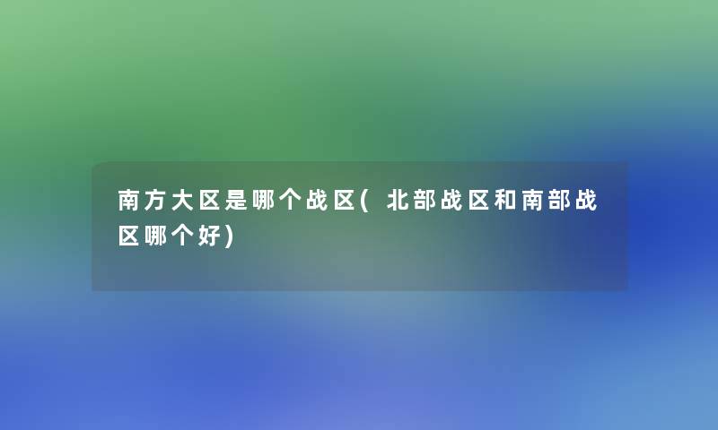 南方大区是哪个战区(北部战区和南部战区哪个好) 南方大区是哪个战区(北部战区和南部战区哪个好)