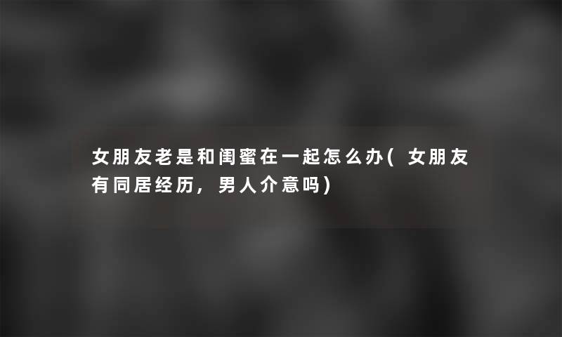女朋友老是和闺蜜在一起怎么办(女朋友有同居经历,男人介意吗) 女朋友老是和闺蜜在一起怎么办(女朋友有同居经历,男人介意吗)
