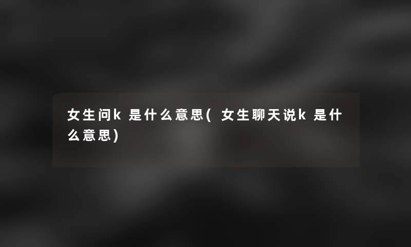 女生问k是什么意思(女生聊天说k是什么意思) 女生问k是什么意思(女生聊天说k是什么意思)