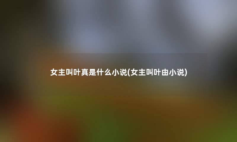 女主叫叶真是什么小说(女主叫叶由小说) 女主叫叶真是什么小说(女主叫叶由小说)