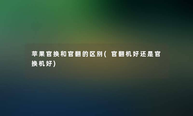 苹果官换和官翻的区别(官翻机好还是官换机好) 苹果官换和官翻的区别(官翻机好还是官换机好)