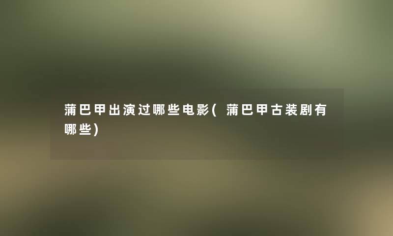 蒲巴甲出演过哪些电影(蒲巴甲古装剧有哪些) 蒲巴甲出演过哪些电影(蒲巴甲古装剧有哪些)