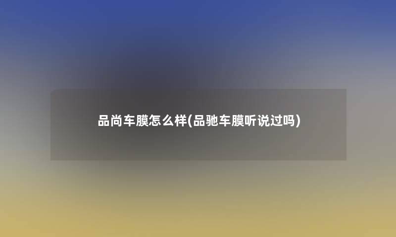 品尚车膜怎么样(品驰车膜听说过吗) 品尚车膜怎么样(品驰车膜听说过吗)