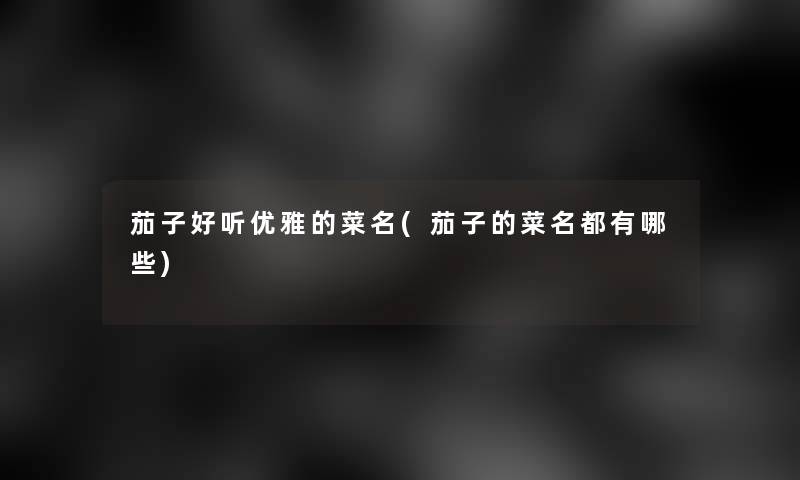 茄子好听优雅的菜名(茄子的菜名都有哪些)