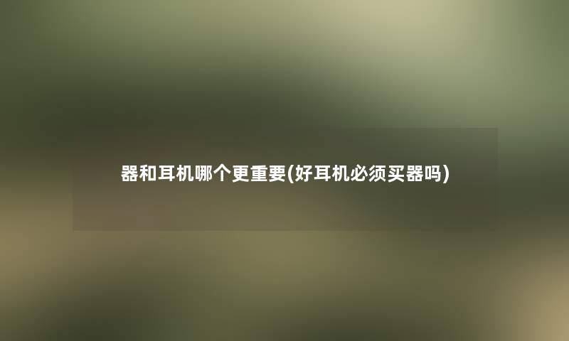 器和耳机哪个更重要(好耳机必须买器吗) 器和耳机哪个更重要(好耳机必须买器吗)