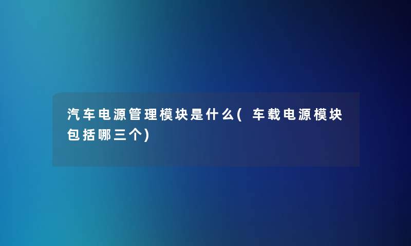 汽车电源管理模块是什么(车载电源模块包括哪三个) 汽车电源管理模块是什么(车载电源模块包括哪三个)