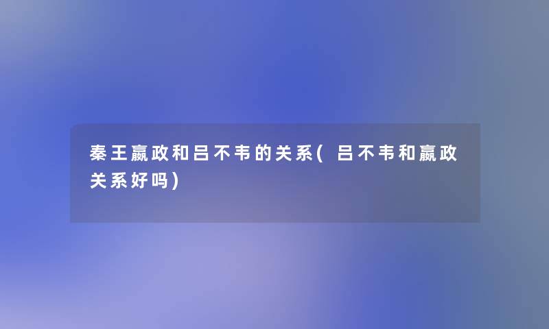 秦王嬴政和吕不韦的关系(吕不韦和嬴政关系好吗) 秦王嬴政和吕不韦的关系(吕不韦和嬴政关系好吗)