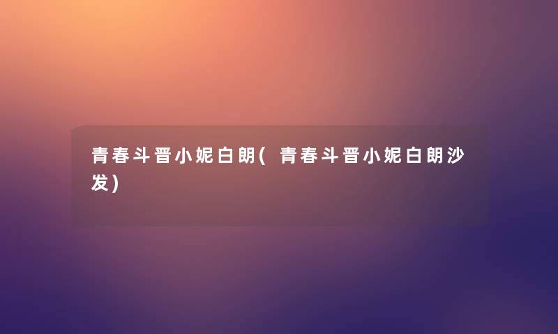 青春斗晋小妮白朗(青春斗晋小妮白朗沙发) 青春斗晋小妮白朗(青春斗晋小妮白朗沙发)