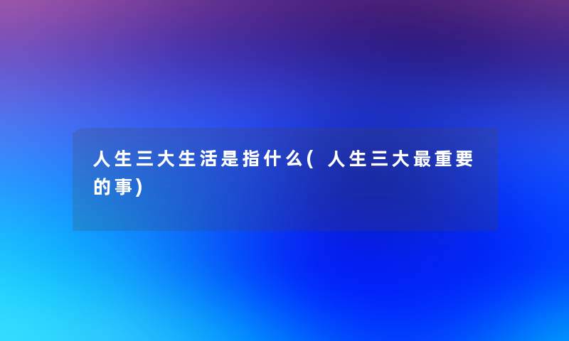 人生三大生活是指什么(人生三大重要的事) 人生三大生活是指什么(人生三大重要的事)