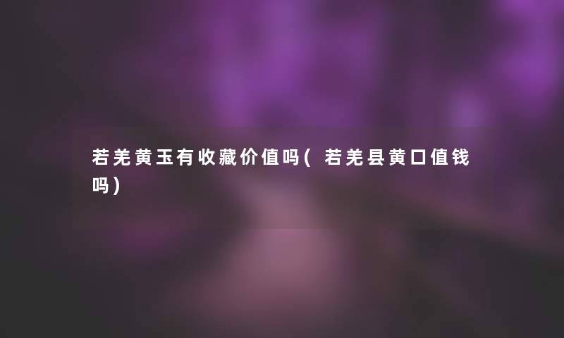若羌黄玉有收藏价值吗(若羌县黄口值钱吗) 若羌黄玉有收藏价值吗(若羌县黄口值钱吗)