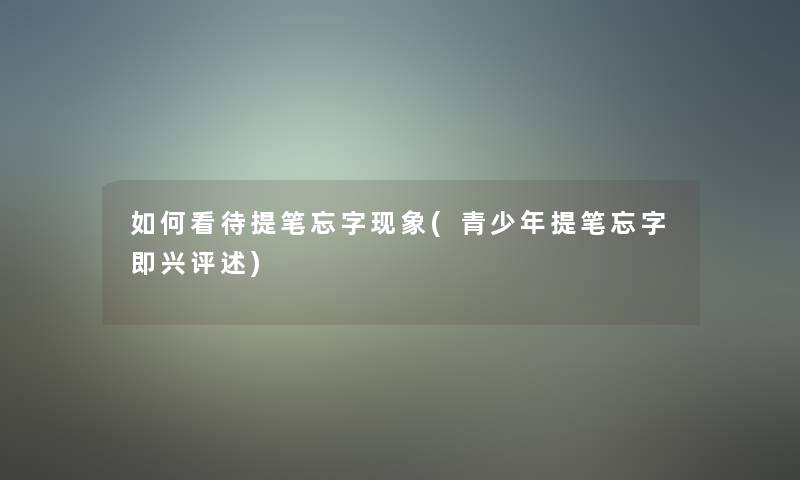 如何看待提笔忘字现象(青少年提笔忘字即兴评述) 如何看待提笔忘字现象(青少年提笔忘字即兴评述)