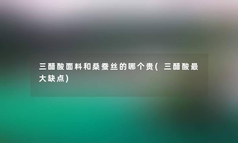 三醋酸面料和桑蚕丝的哪个贵(三醋酸大缺点) 三醋酸面料和桑蚕丝的哪个贵(三醋酸大缺点)