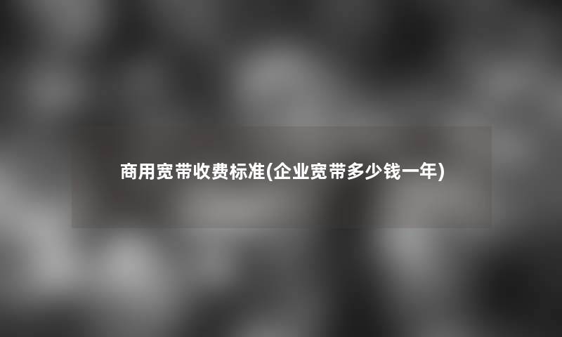商用宽带收费标准(企业宽带多少钱一年) 商用宽带收费标准(企业宽带多少钱一年)