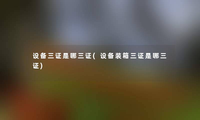 设备三证是哪三证(设备装箱三证是哪三证) 设备三证是哪三证(设备装箱三证是哪三证)