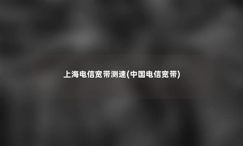 上海电信宽带测速(中国电信宽带) 上海电信宽带测速(中国电信宽带)