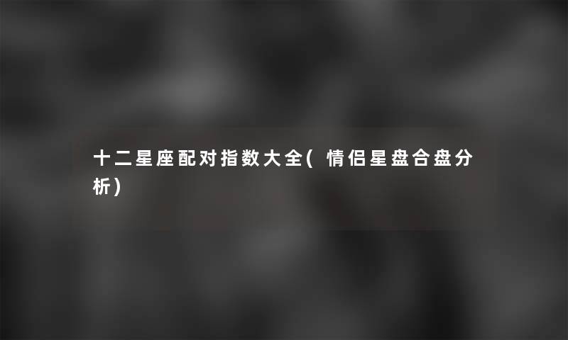 十二星座配对指数大全(情侣星盘合盘要说) 十二星座配对指数大全(情侣星盘合盘要说)