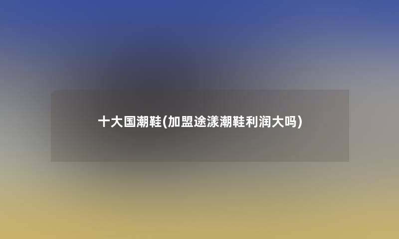 一些国潮鞋(加盟途漾潮鞋利润大吗) 一些国潮鞋(加盟途漾潮鞋利润大吗)