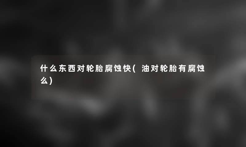 什么东西对轮胎腐蚀快(油对轮胎有腐蚀么) 什么东西对轮胎腐蚀快(油对轮胎有腐蚀么)