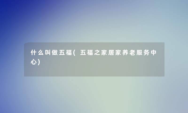 什么叫做五福(五福之家居家养老服务中心) 什么叫做五福(五福之家居家养老服务中心)