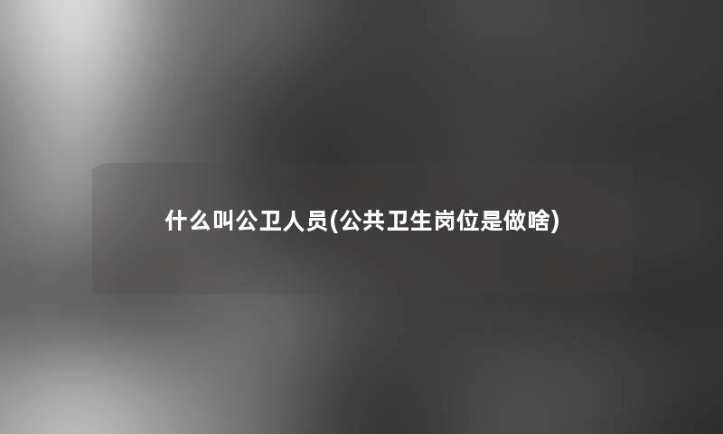 什么叫公卫人员(公共卫生岗位是做啥) 什么叫公卫人员(公共卫生岗位是做啥)