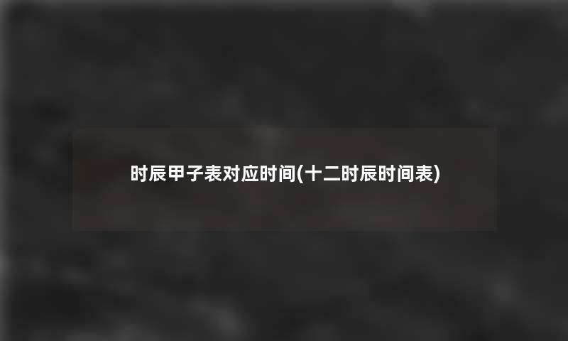 时辰甲子表对应时间(十二时辰时间表) 时辰甲子表对应时间(十二时辰时间表)