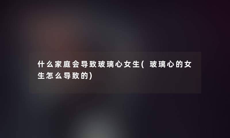 什么家庭会导致玻璃心女生(玻璃心的女生怎么导致的) 什么家庭会导致玻璃心女生(玻璃心的女生怎么导致的)