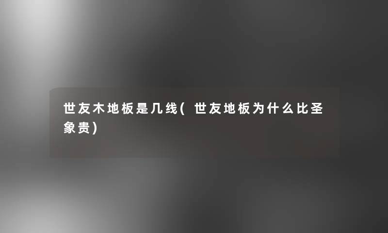 世友木地板是几线(世友地板为什么比圣象贵) 世友木地板是几线(世友地板为什么比圣象贵)