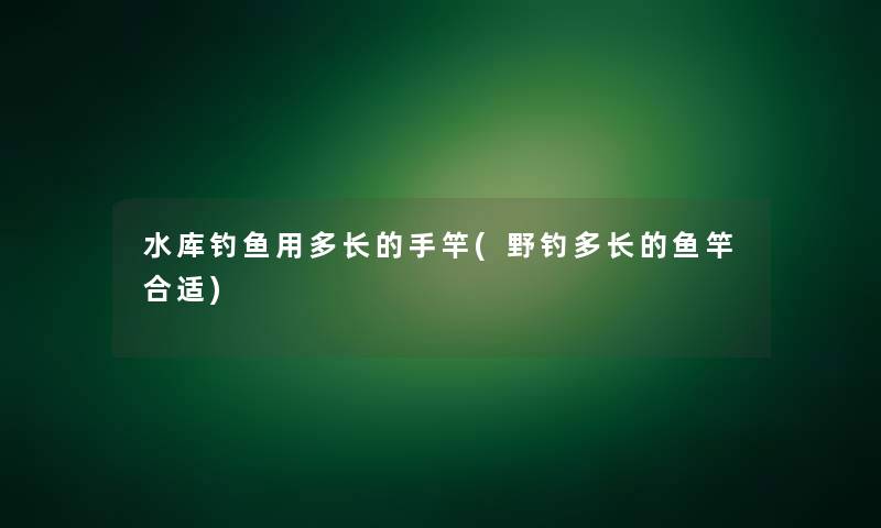 水库钓鱼用多长的手竿(野钓多长的鱼竿合适) 水库钓鱼用多长的手竿(野钓多长的鱼竿合适)