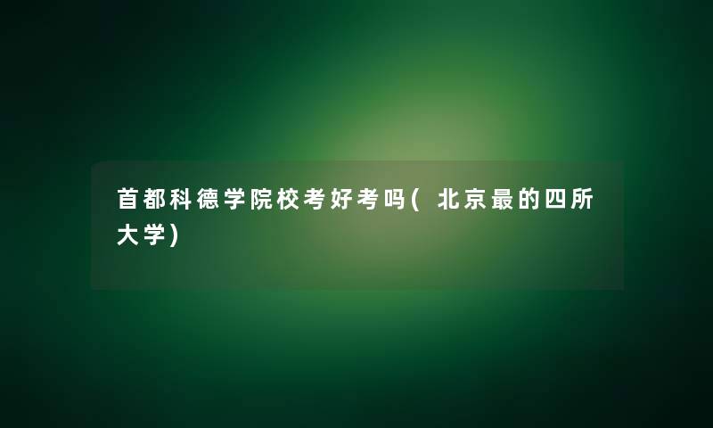 首都科德学院校考好考吗(北京的四所大学) 首都科德学院校考好考吗(北京的四所大学)