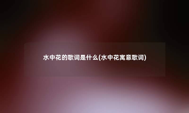 水中花的歌词是什么(水中花寓意歌词) 水中花的歌词是什么(水中花寓意歌词)