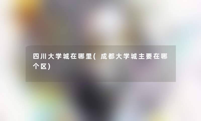 四川大学城在哪里(成都大学城主要在哪个区) 四川大学城在哪里(成都大学城主要在哪个区)
