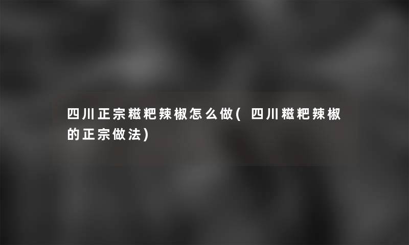 四川正宗糍粑辣椒怎么做(四川糍粑辣椒的正宗做法) 四川正宗糍粑辣椒怎么做(四川糍粑辣椒的正宗做法)