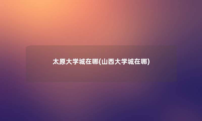 太原大学城在哪(山西大学城在哪) 太原大学城在哪(山西大学城在哪)