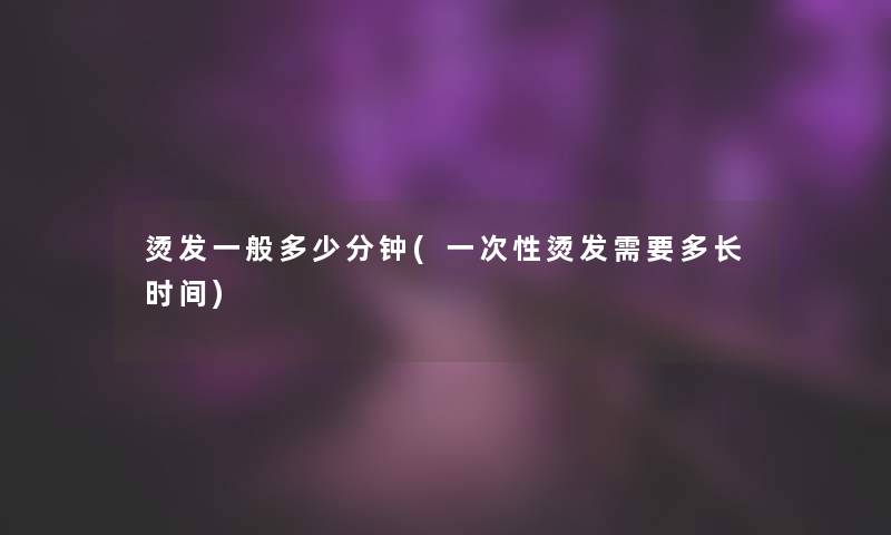 烫发一般多少分钟(一次性烫发需要多长时间) 烫发一般多少分钟(一次性烫发需要多长时间)