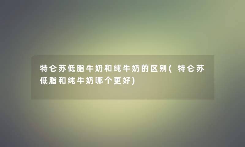 特仑苏低脂牛奶和纯牛奶的区别(特仑苏低脂和纯牛奶哪个更好) 特仑苏低脂牛奶和纯牛奶的区别(特仑苏低脂和纯牛奶哪个更好)