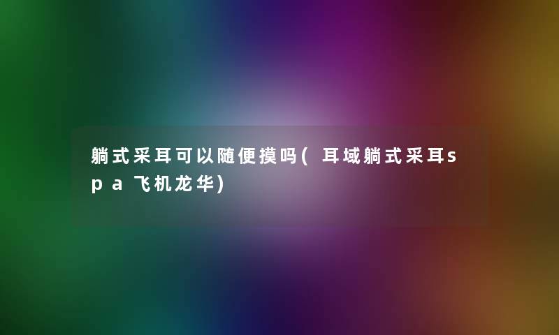 躺式采耳可以随便摸吗(耳域躺式采耳spa飞机龙华) 躺式采耳可以随便摸吗(耳域躺式采耳spa飞机龙华)