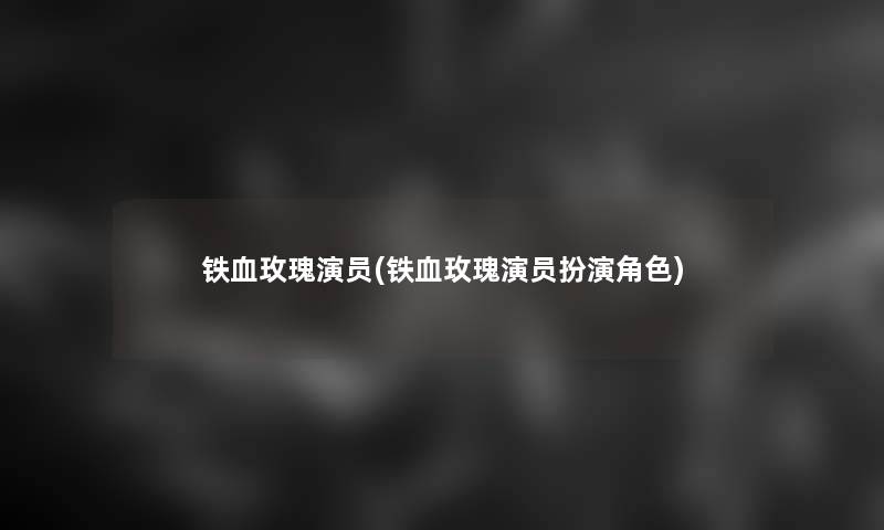 铁血玫瑰演员(铁血玫瑰演员扮演角色) 铁血玫瑰演员(铁血玫瑰演员扮演角色)