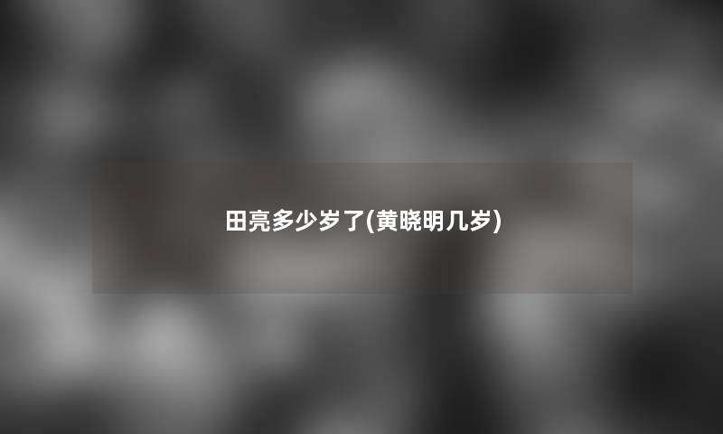 田亮多少岁了(黄晓明几岁) 田亮多少岁了(黄晓明几岁)