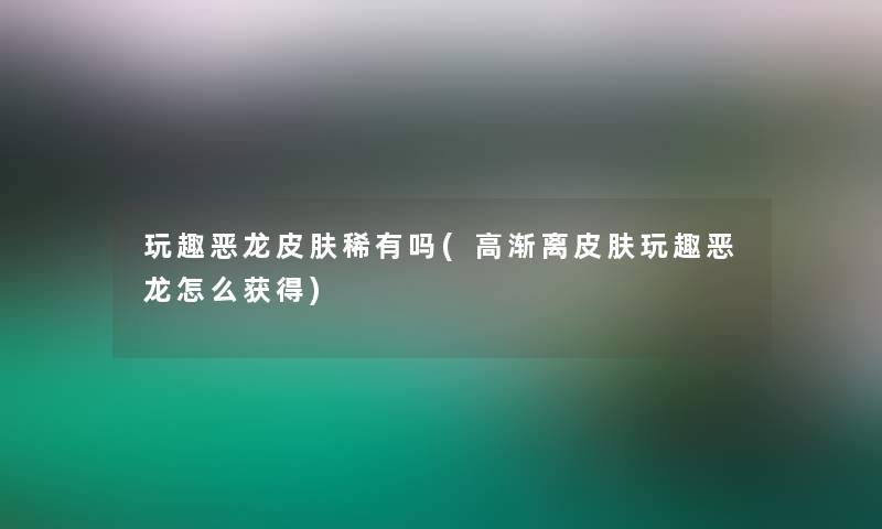 玩趣恶龙皮肤稀有吗(高渐离皮肤玩趣恶龙怎么获得) 玩趣恶龙皮肤稀有吗(高渐离皮肤玩趣恶龙怎么获得)
