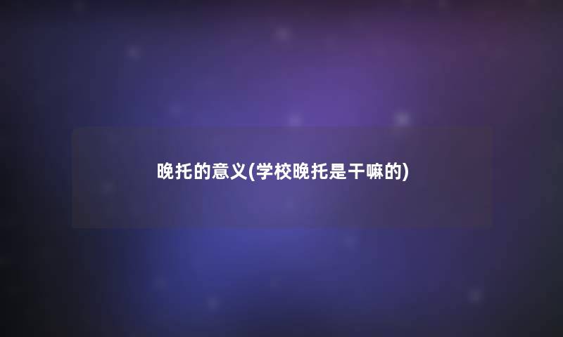 晚托的意义(学校晚托是干嘛的) 晚托的意义(学校晚托是干嘛的)