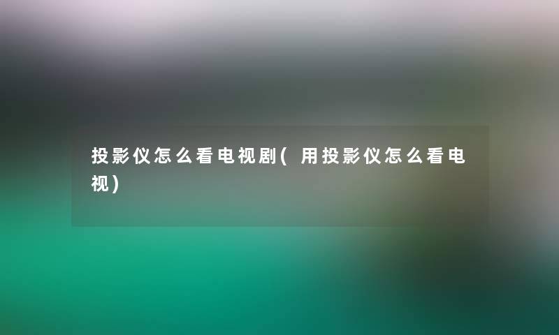 投影仪怎么看电视剧(用投影仪怎么看电视) 投影仪怎么看电视剧(用投影仪怎么看电视)
