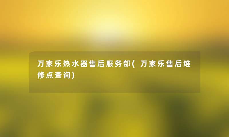 万家乐热水器售后服务部(万家乐售后维修点查阅) 万家乐热水器售后服务部(万家乐售后维修点查阅)