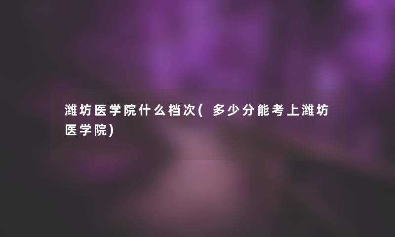 潍坊医学院什么档次(多少分能考上潍坊医学院)