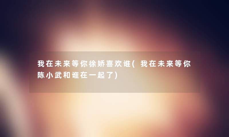 我在未来等你徐娇喜欢谁(我在未来等你陈小武和谁在一起了) 我在未来等你徐娇喜欢谁(我在未来等你陈小武和谁在一起了)