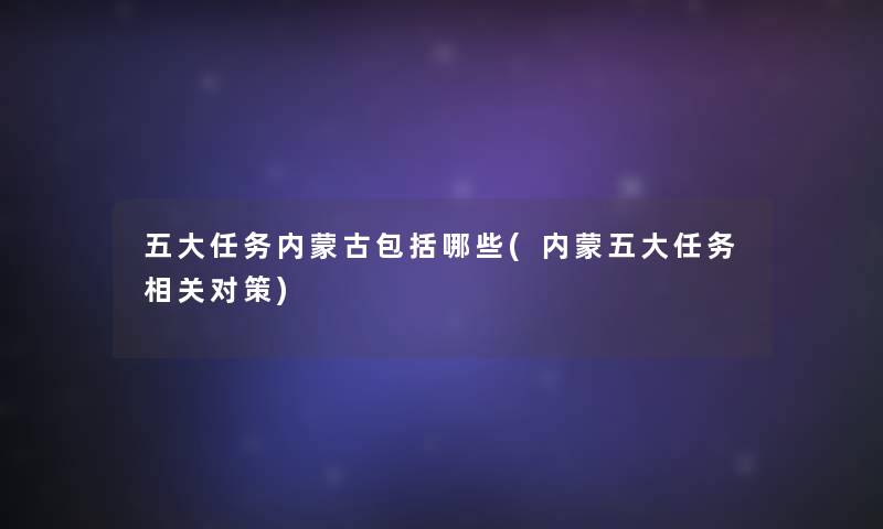 五大任务内蒙古包括哪些(内蒙五大任务相关对策) 五大任务内蒙古包括哪些(内蒙五大任务相关对策)