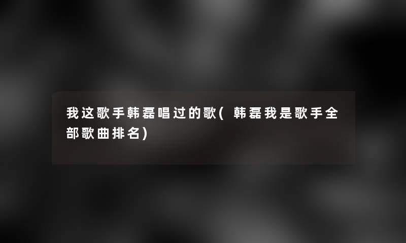 我这歌手韩磊唱过的歌(韩磊我是歌手整理的歌曲推荐) 我这歌手韩磊唱过的歌(韩磊我是歌手整理的歌曲推荐)