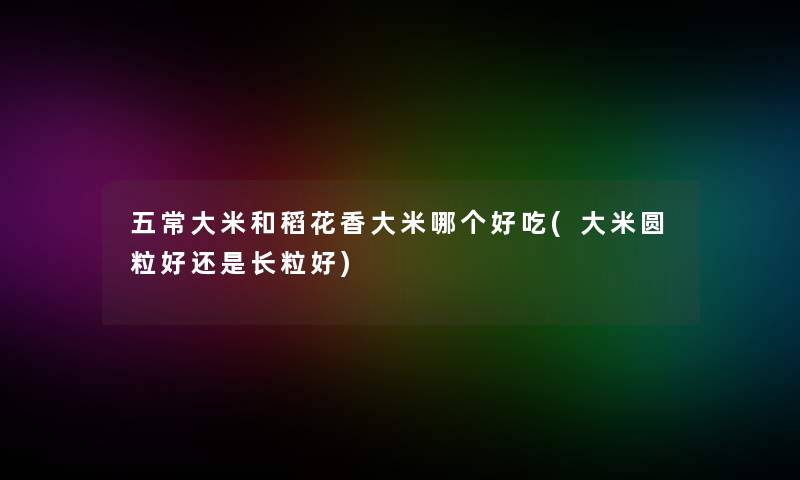 五常大米和稻花香大米哪个好吃(大米圆粒好还是长粒好) 五常大米和稻花香大米哪个好吃(大米圆粒好还是长粒好)