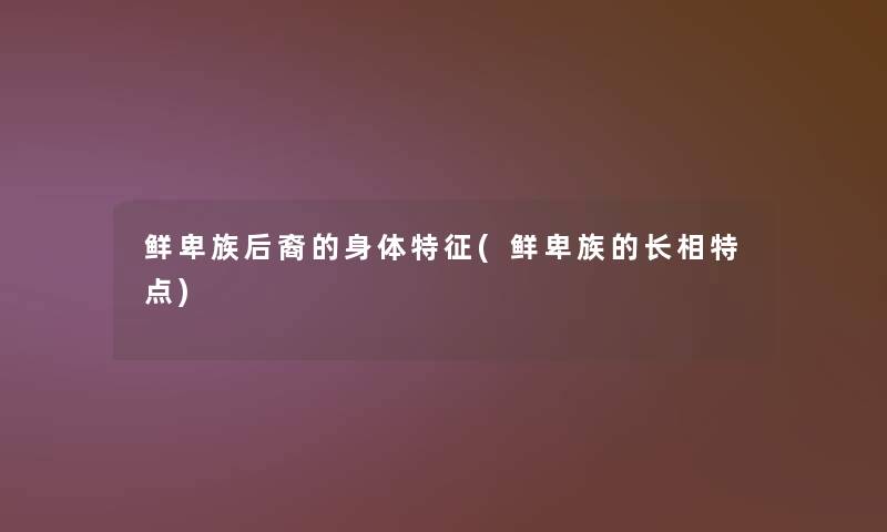鲜卑族后裔的身体特征(鲜卑族的长相特点) 鲜卑族后裔的身体特征(鲜卑族的长相特点)