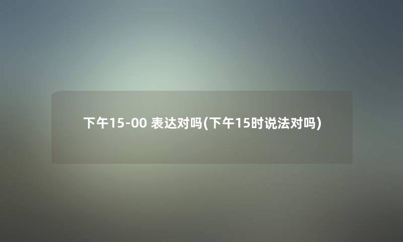 下午15-00 表达对吗(下午15时说法对吗) 下午15-00 表达对吗(下午15时说法对吗)