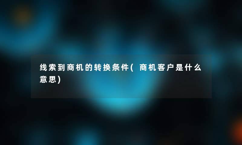 线索到商机的转换条件(商机客户是什么意思) 线索到商机的转换条件(商机客户是什么意思)